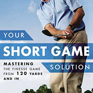 Your Short Game Solution: Mastering the Finesse Game from 120 Yards and In